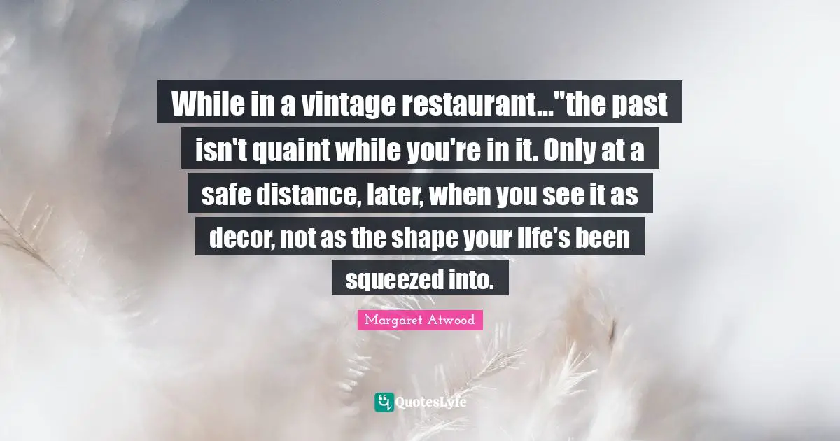 While in a vintage restaurant..."the past isn't quaint while you're in it. Only at a safe distance, later, when you see it as decor, not as the shape your life's been squeezed into.