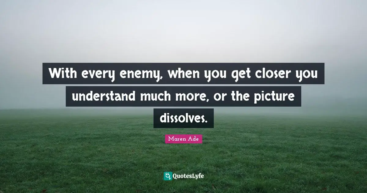 With every enemy, when you get closer you understand much more, or the picture dissolves.