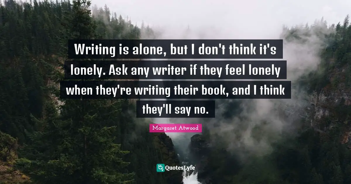 Writing is alone, but I don't think it's lonely. Ask any writer if they feel lonely when they're writing their book, and I think they'll say no.