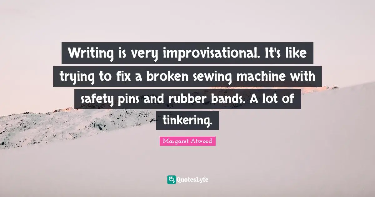 Writing is very improvisational. It's like trying to fix a broken sewing machine with safety pins and rubber bands. A lot of tinkering.