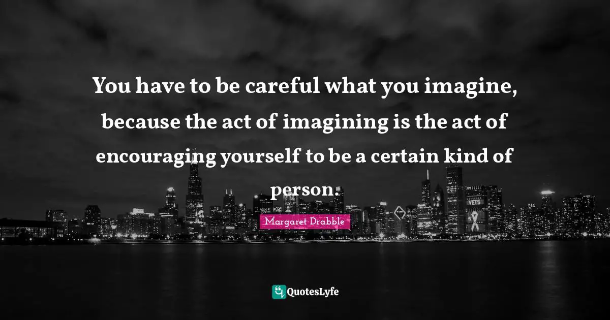 You have to be careful what you imagine, because the act of imagining is the act of encouraging yourself to be a certain kind of person.