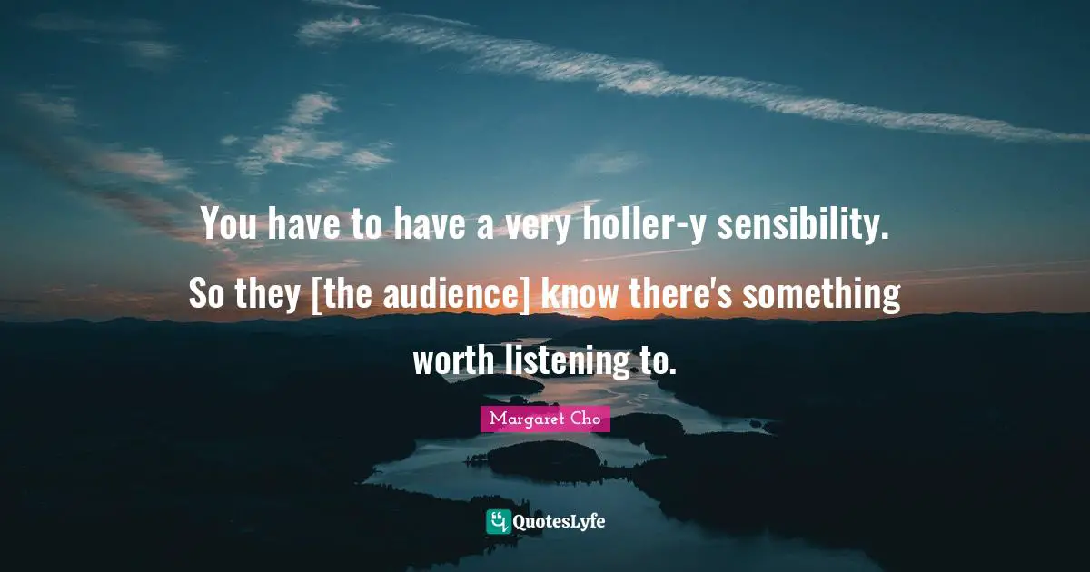 You have to have a very holler-y sensibility. So they [the audience] know there's something worth listening to.