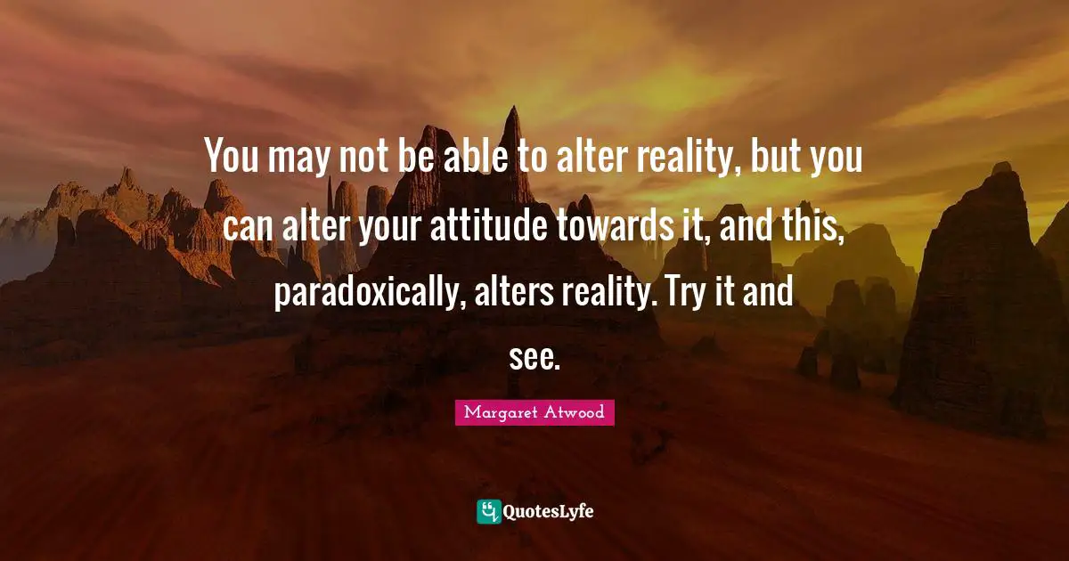 You may not be able to alter reality, but you can alter your attitude towards it, and this, paradoxically, alters reality. Try it and see.