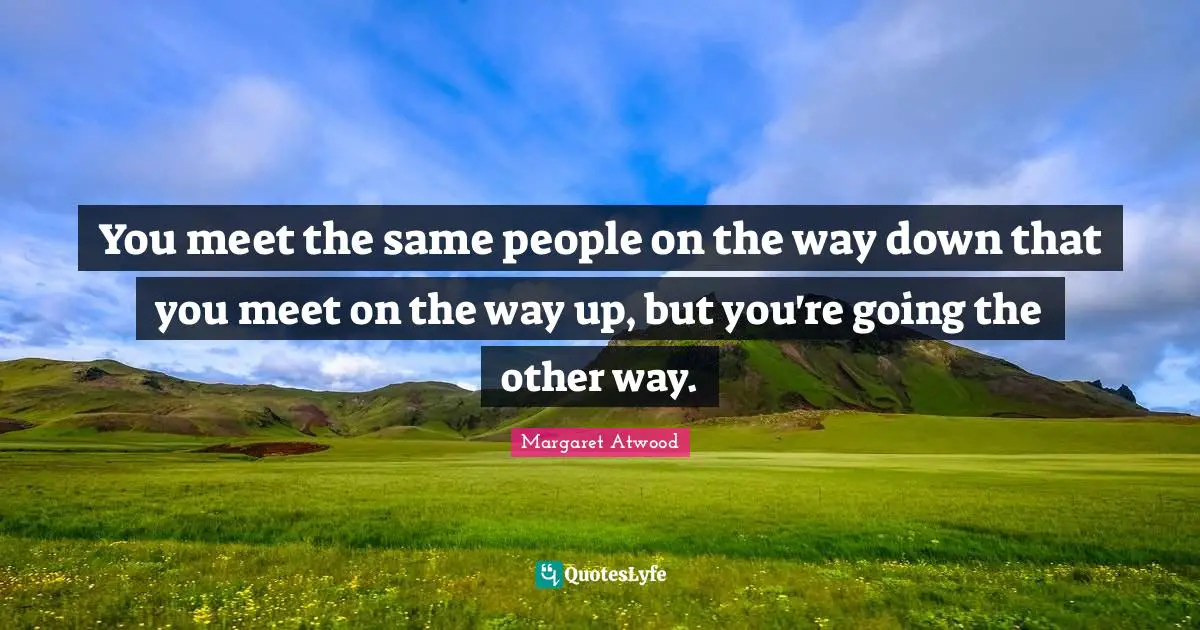 You meet the same people on the way down that you meet on the way up, but you're going the other way.