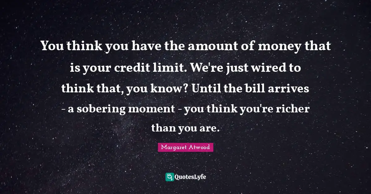 You think you have the amount of money that is your credit limit. We're just wired to think that, you know? Until the bill arrives - a sobering moment - you think you're richer than you are.