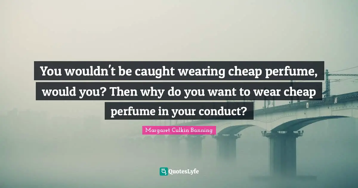 You wouldn't be caught wearing cheap perfume, would you? Then why do you want to wear cheap perfume in your conduct?
