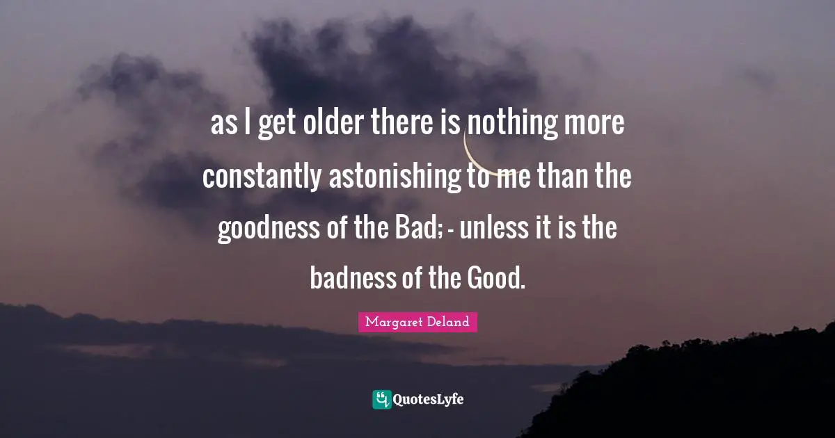 as I get older there is nothing more constantly astonishing to me than the goodness of the Bad; - unless it is the badness of the Good.