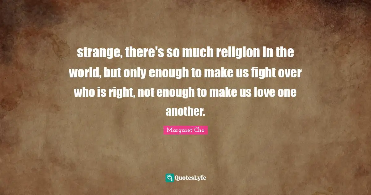 strange, there's so much religion in the world, but only enough to make us fight over who is right, not enough to make us love one another.