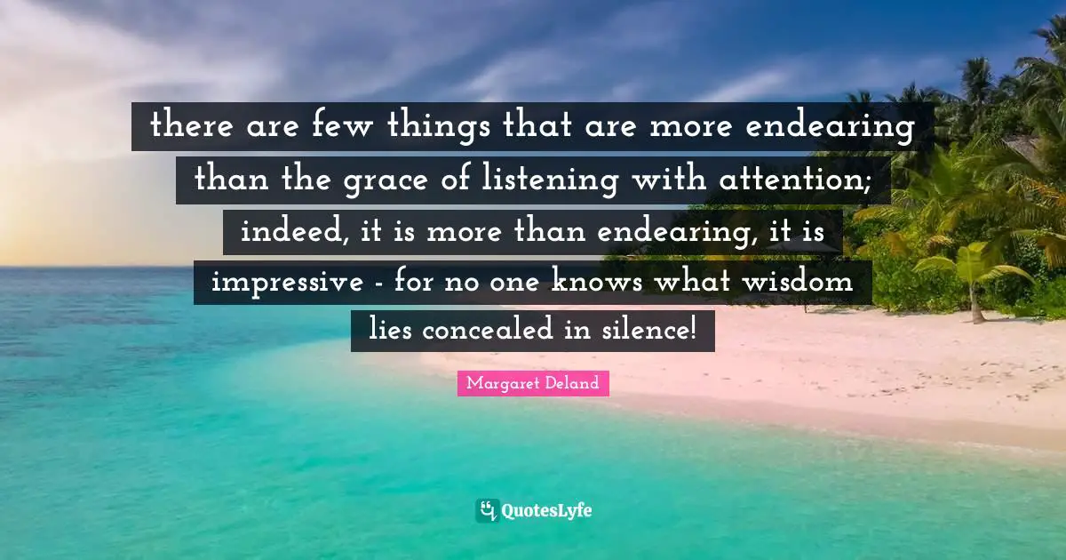 there are few things that are more endearing than the grace of listening with attention; indeed, it is more than endearing, it is impressive - for no one knows what wisdom lies concealed in silence!