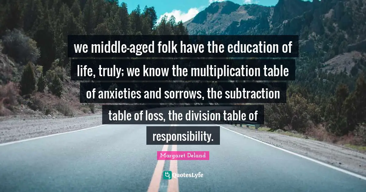 we middle-aged folk have the education of life, truly; we know the multiplication table of anxieties and sorrows, the subtraction table of loss, the division table of responsibility.