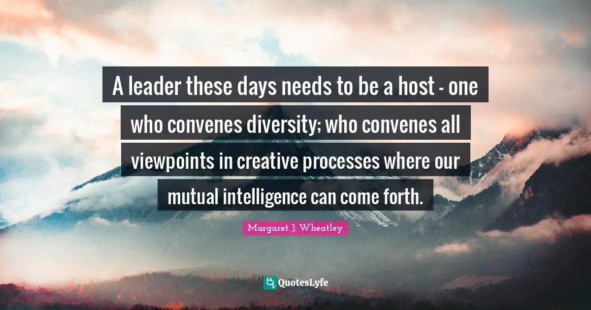 Margaret J. Wheatley Quotes: "A leader these days needs to be a host - one who convenes diversity; who convenes all viewpoints in creative processes where our mutual intelligence can come forth."