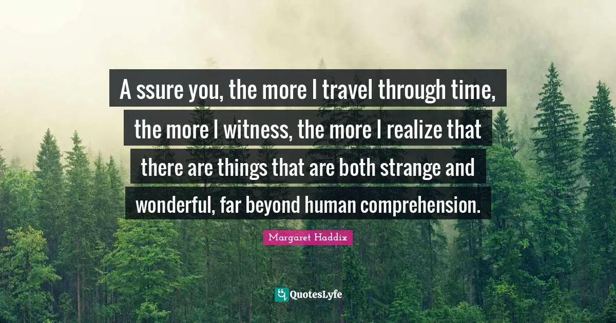 A ssure you, the more I travel through time, the more I witness, the more I realize that there are things that are both strange and wonderful, far beyond human comprehension.