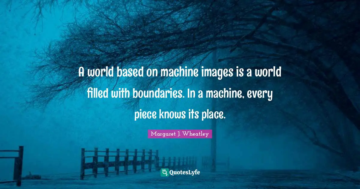 Margaret J. Wheatley Quotes: "A world based on machine images is a world filled with boundaries. In a machine, every piece knows its place."