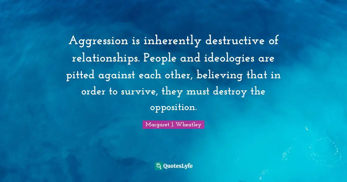 Aggression is inherently destructive of relationships. People and ideologies are pitted against each other, believing that in order to survive, they must destroy the opposition.