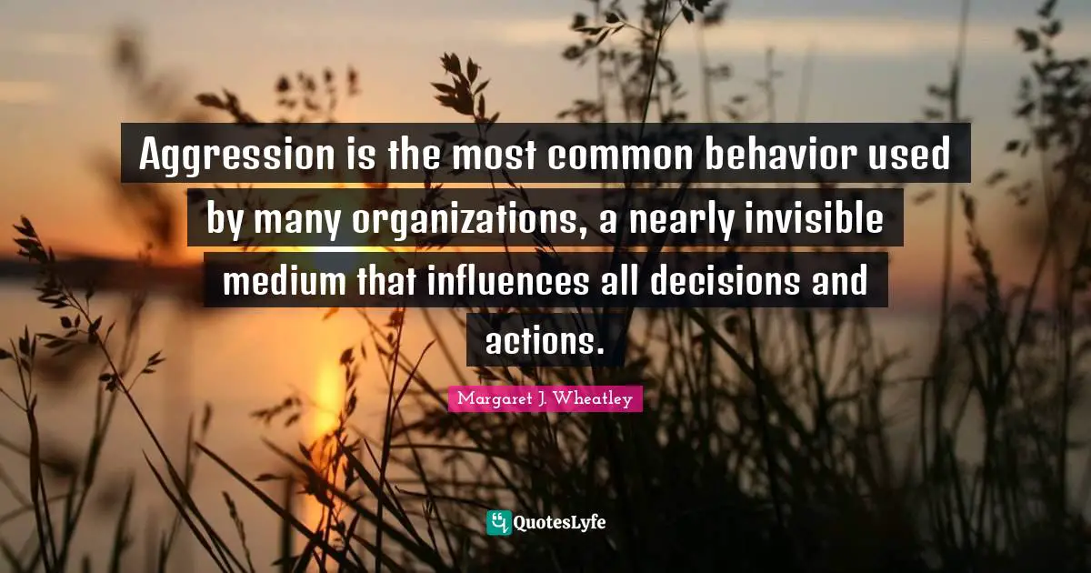 Margaret J. Wheatley Quotes: "Aggression is the most common behavior used by many organizations, a nearly invisible medium that influences all decisions and actions."