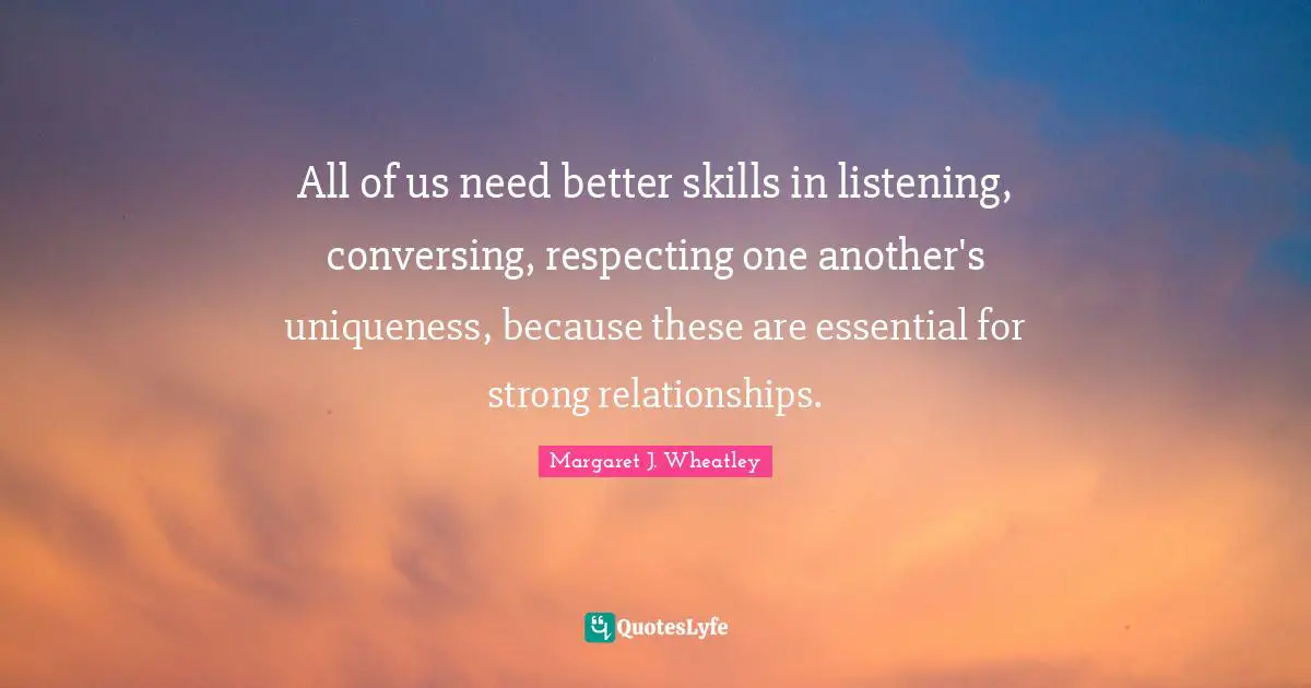 Margaret J. Wheatley Quotes: "All of us need better skills in listening, conversing, respecting one another's uniqueness, because these are essential for strong relationships."