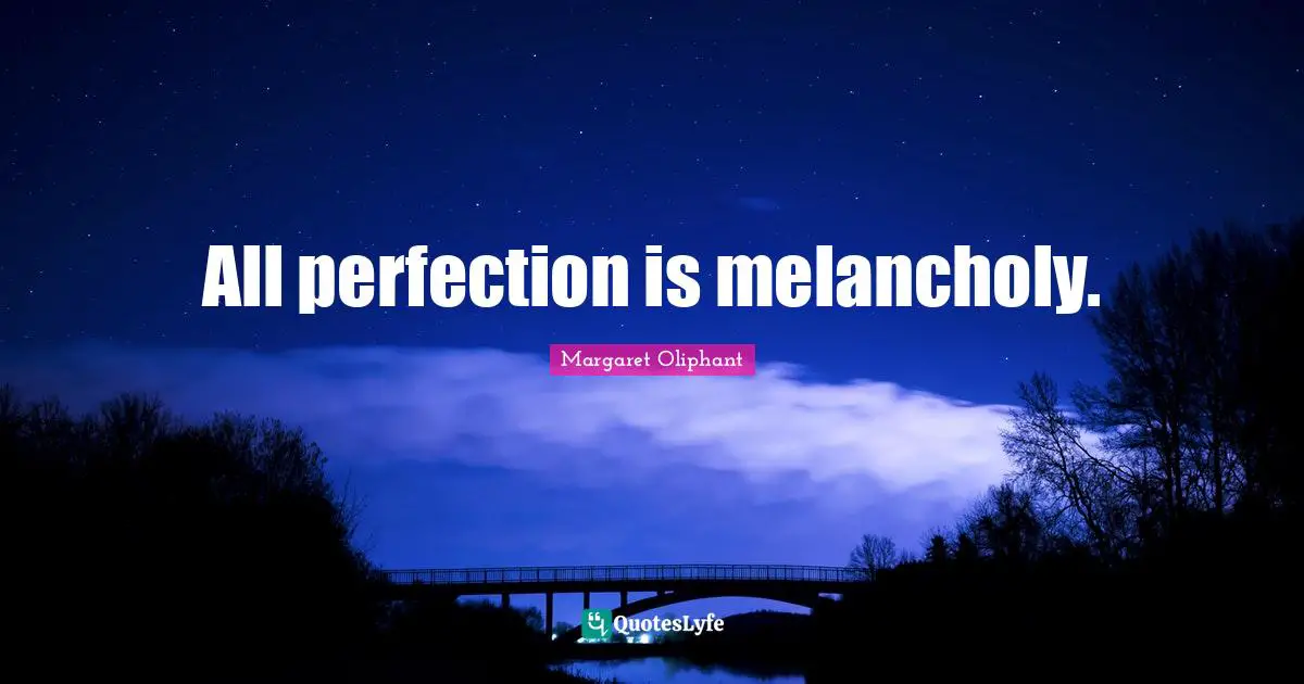 All perfection is melancholy.