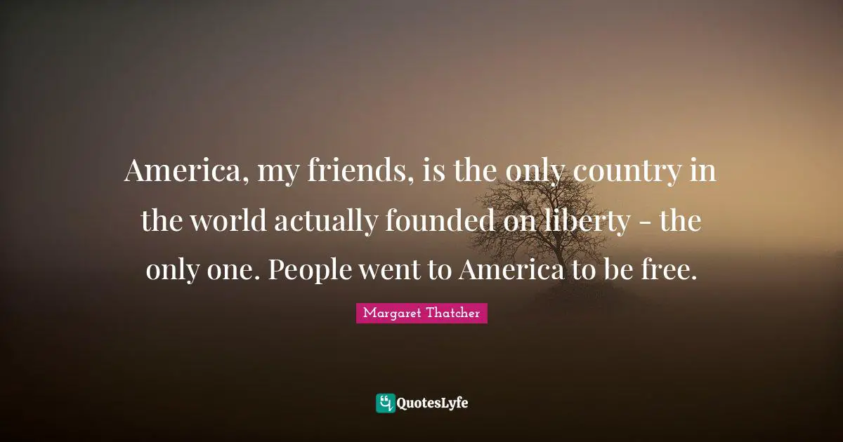 America, my friends, is the only country in the world actually founded on liberty - the only one. People went to America to be free.