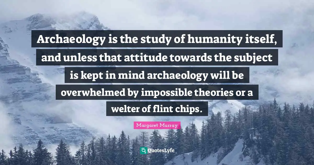 Chips Quotes: "Archaeology is the study of humanity itself, and unless that attitude towards the subject is kept in mind archaeology will be overwhelmed by impossible theories or a welter of flint chips."