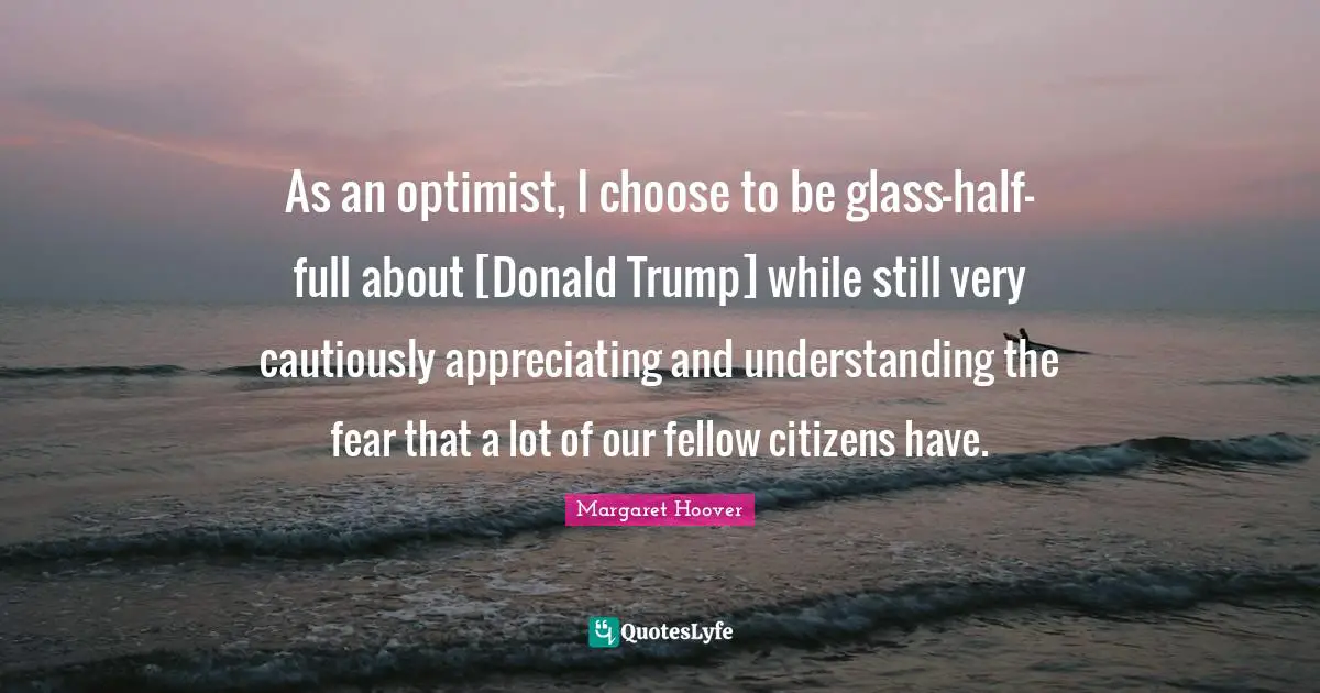 As an optimist, I choose to be glass-half-full about [Donald Trump] while still very cautiously appreciating and understanding the fear that a lot of our fellow citizens have.