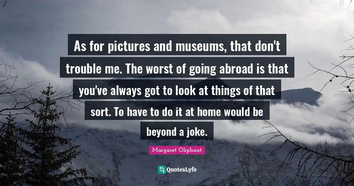 As for pictures and museums, that don't trouble me. The worst of going abroad is that you've always got to look at things of that sort. To have to do it at home would be beyond a joke.