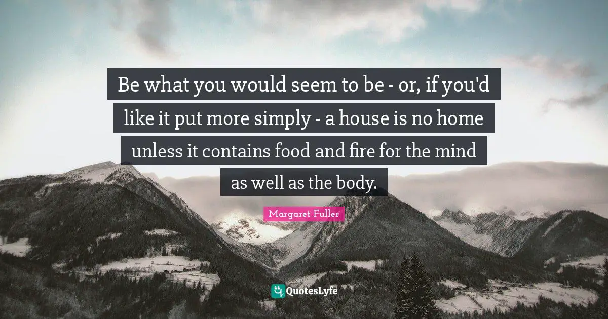 Be what you would seem to be - or, if you'd like it put more simply - a house is no home unless it contains food and fire for the mind as well as the body.