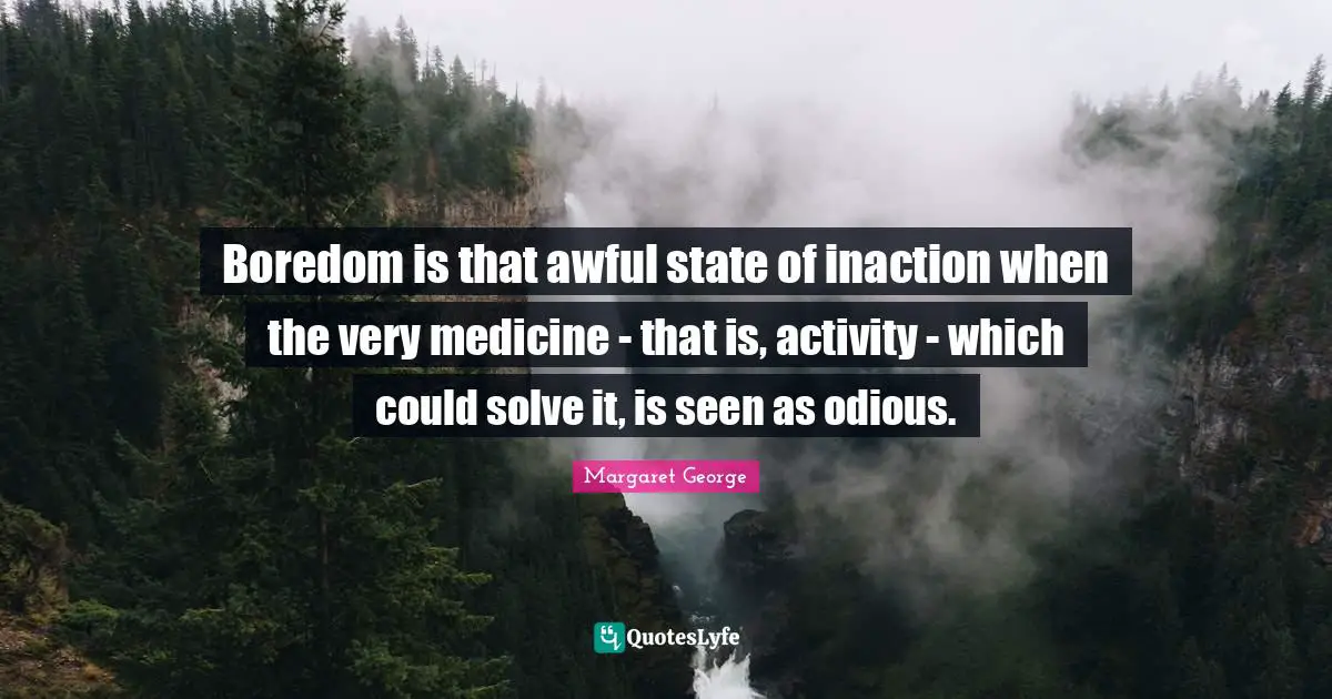 Boredom is that awful state of inaction when the very medicine - that is, activity - which could solve it, is seen as odious.