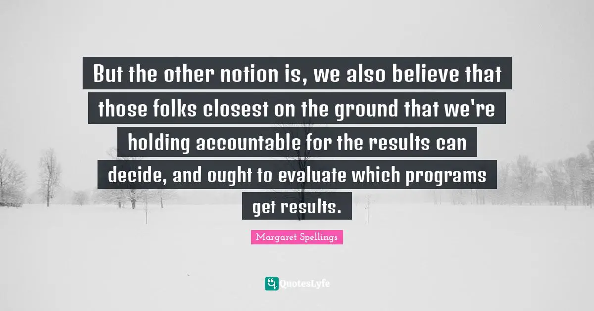 But the other notion is, we also believe that those folks closest on the ground that we're holding accountable for the results can decide, and ought to evaluate which programs get results.