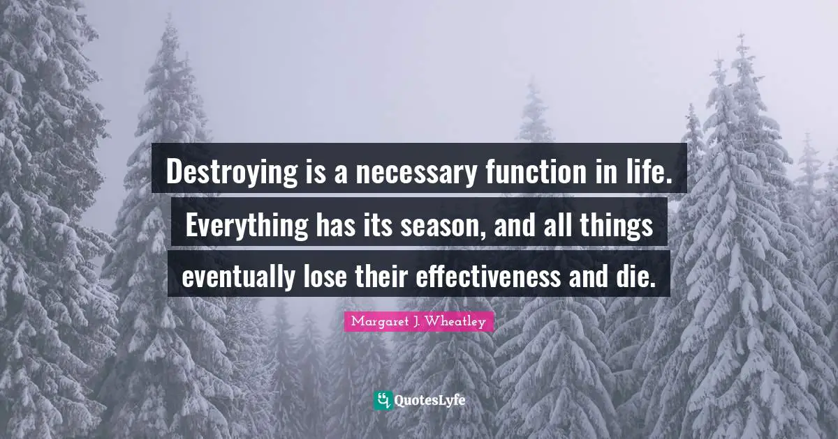 Margaret J. Wheatley Quotes: "Destroying is a necessary function in life. Everything has its season, and all things eventually lose their effectiveness and die."