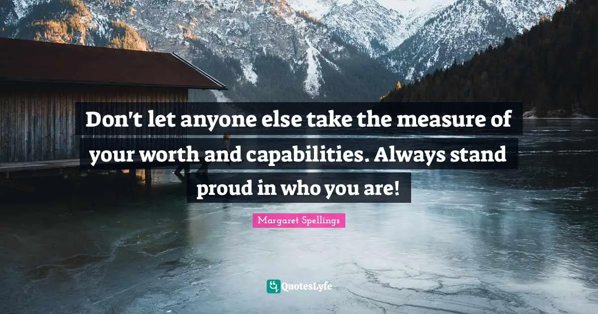 Don't let anyone else take the measure of your worth and capabilities. Always stand proud in who you are!