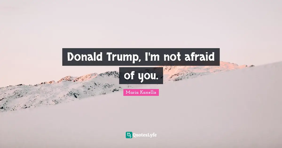 Donald Trump, I'm not afraid of you.