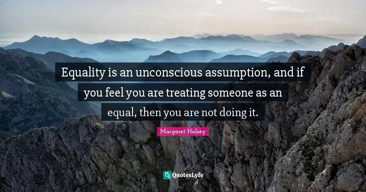 Equality is an unconscious assumption, and if you feel you are treating someone as an equal, then you are not doing it.
