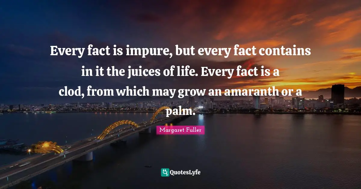 Every fact is impure, but every fact contains in it the juices of life. Every fact is a clod, from which may grow an amaranth or a palm.