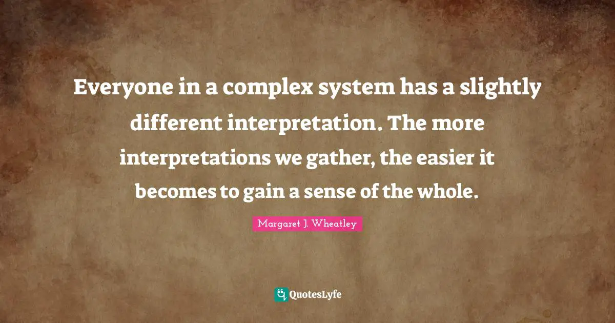 Margaret J. Wheatley Quotes: "Everyone in a complex system has a slightly different interpretation. The more interpretations we gather, the easier it becomes to gain a sense of the whole."