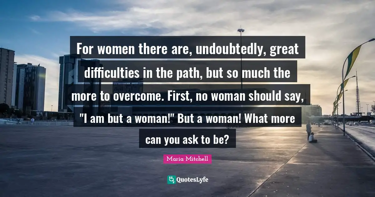 Maria Mitchell Quotes: "For women there are, undoubtedly, great difficulties in the path, but so much the more to overcome. First, no woman should say, "I am but a woman!" But a woman! What more can you ask to be?"