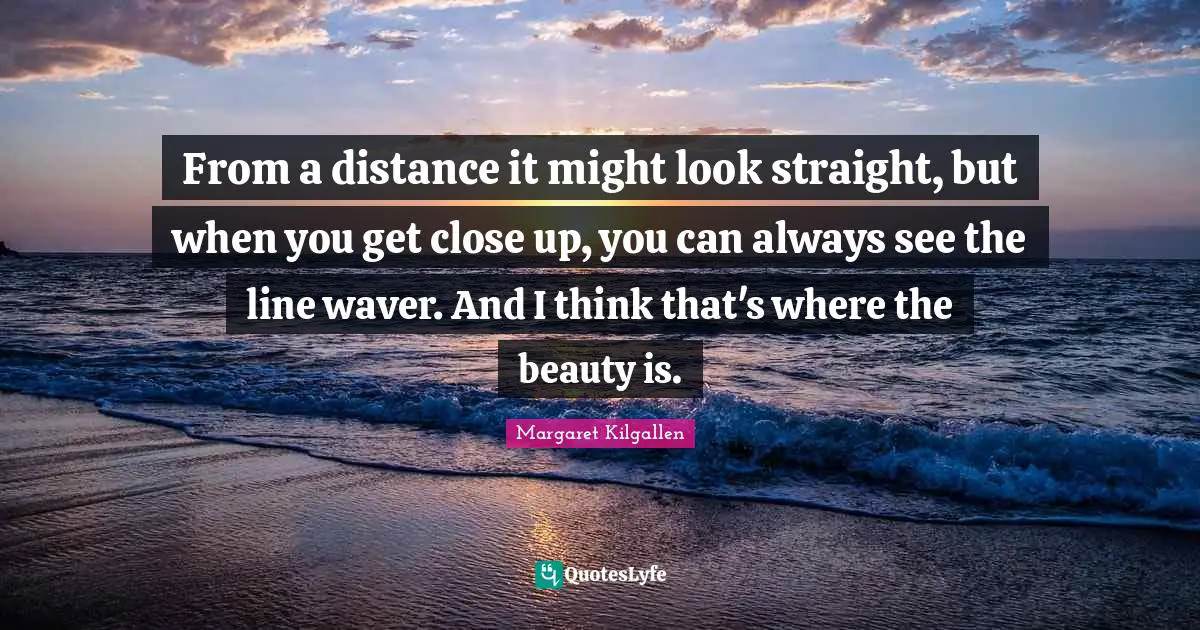 From a distance it might look straight, but when you get close up, you can always see the line waver. And I think that's where the beauty is.