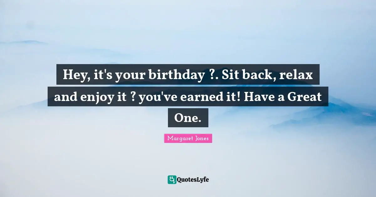 Hey, it's your birthday ?. Sit back, relax and enjoy it ? you've earned it! Have a Great One.