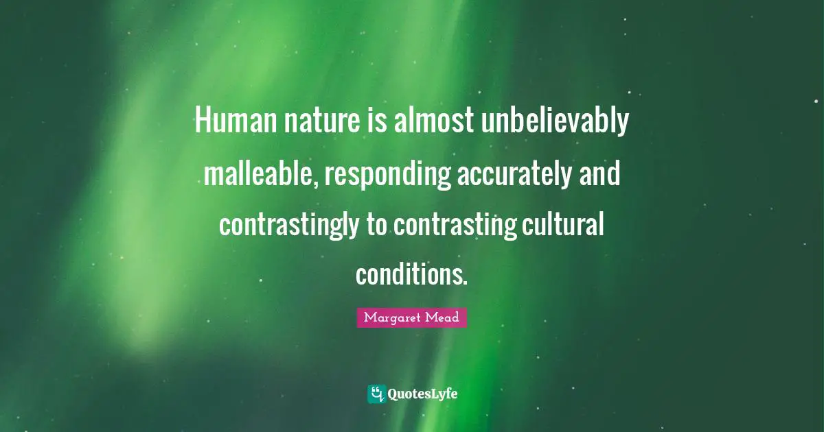 Human nature is almost unbelievably malleable, responding accurately and contrastingly to contrasting cultural conditions.