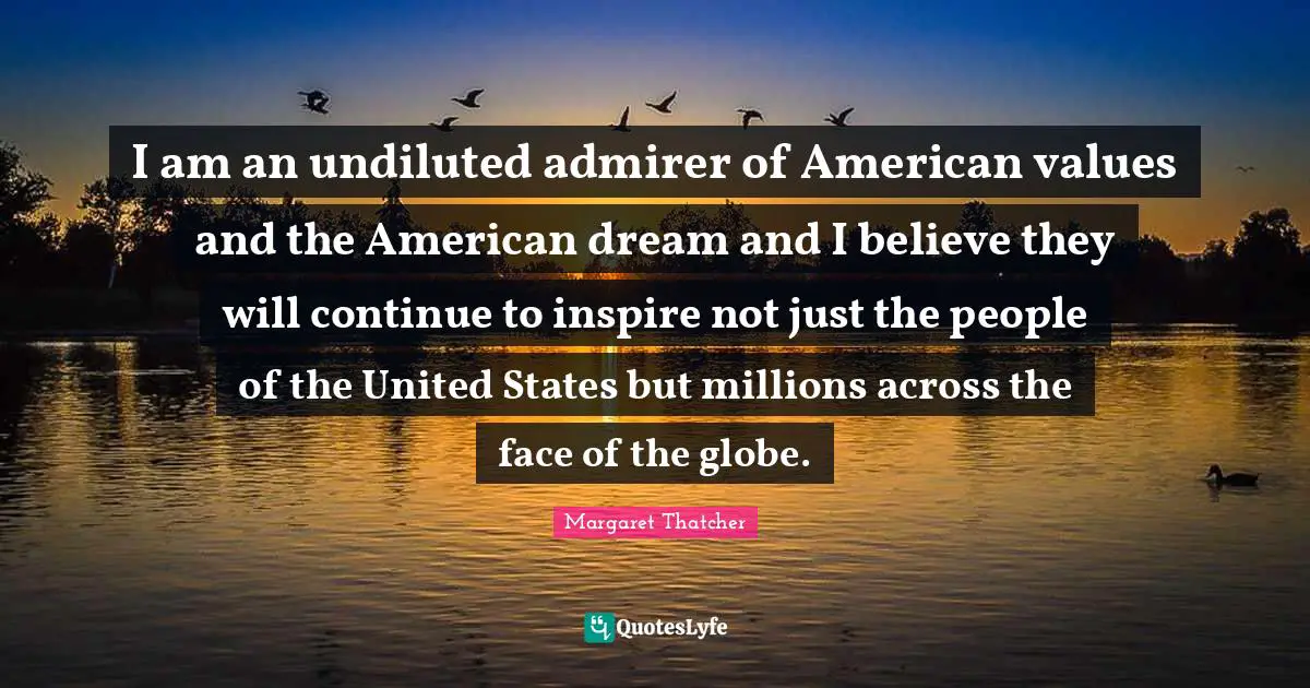 I am an undiluted admirer of American values and the American dream and I believe they will continue to inspire not just the people of the United States but millions across the face of the globe.