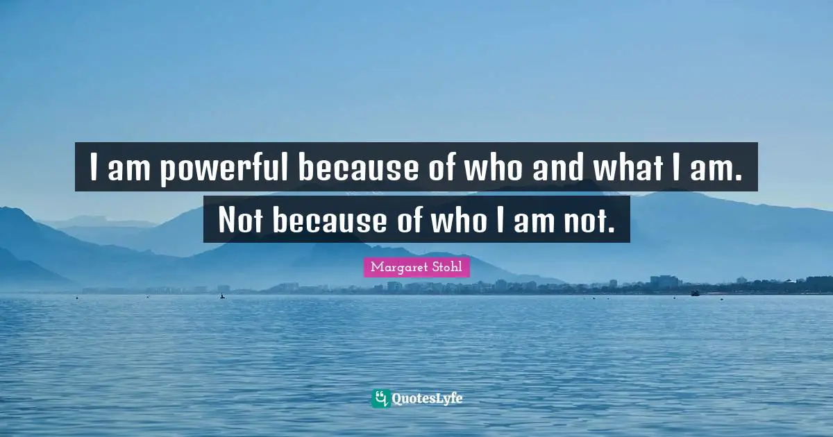 I am powerful because of who and what I am. Not because of who I am not.