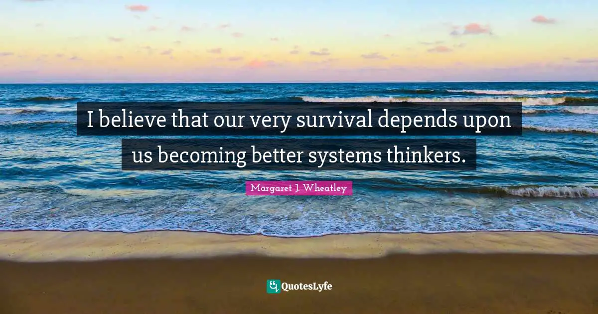 Margaret J. Wheatley Quotes: "I believe that our very survival depends upon us becoming better systems thinkers."