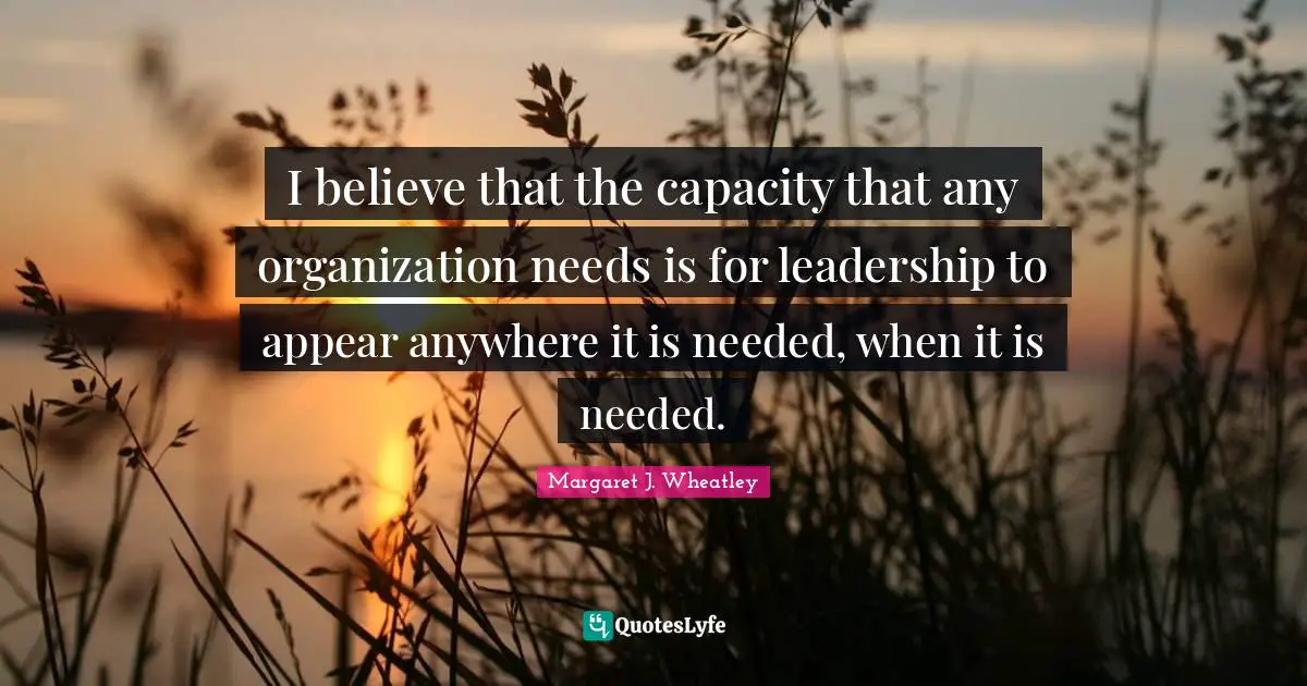 Margaret J. Wheatley Quotes: "I believe that the capacity that any organization needs is for leadership to appear anywhere it is needed, when it is needed."