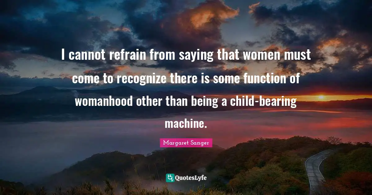 I cannot refrain from saying that women must come to recognize there is some function of womanhood other than being a child-bearing machine.
