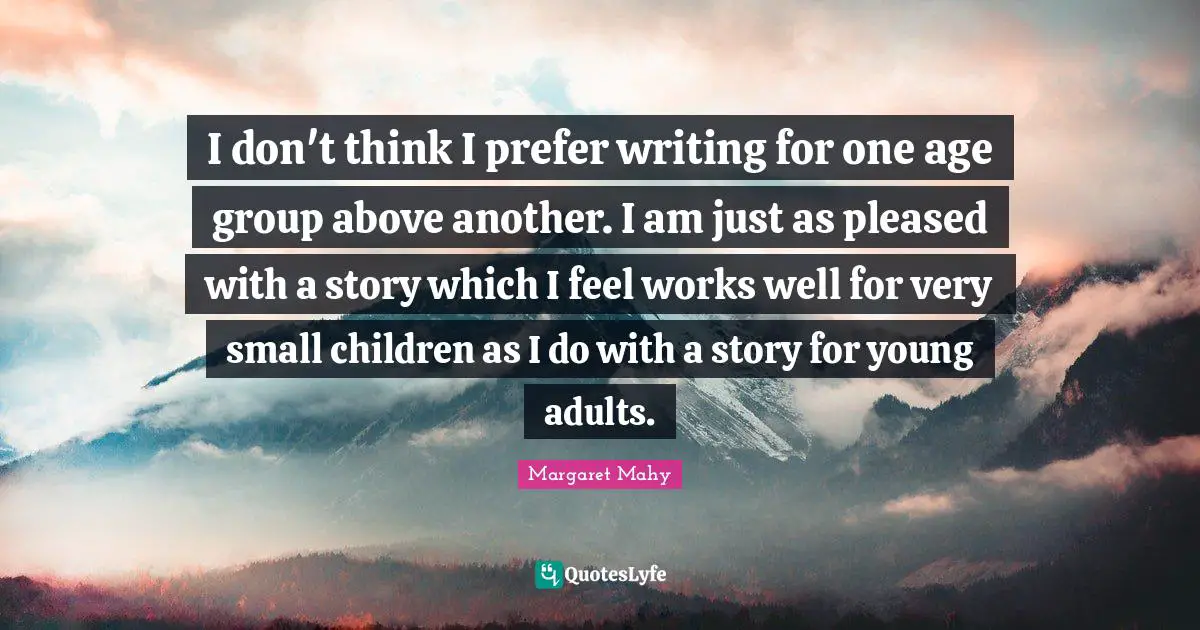 I don't think I prefer writing for one age group above another. I am just as pleased with a story which I feel works well for very small children as I do with a story for young adults.