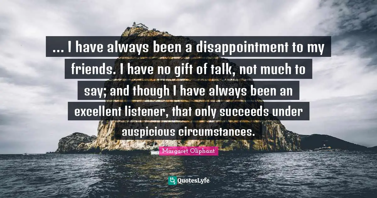 ... I have always been a disappointment to my friends. I have no gift of talk, not much to say; and though I have always been an excellent listener, that only succeeds under auspicious circumstances.