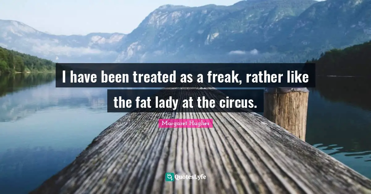 I have been treated as a freak, rather like the fat lady at the circus.