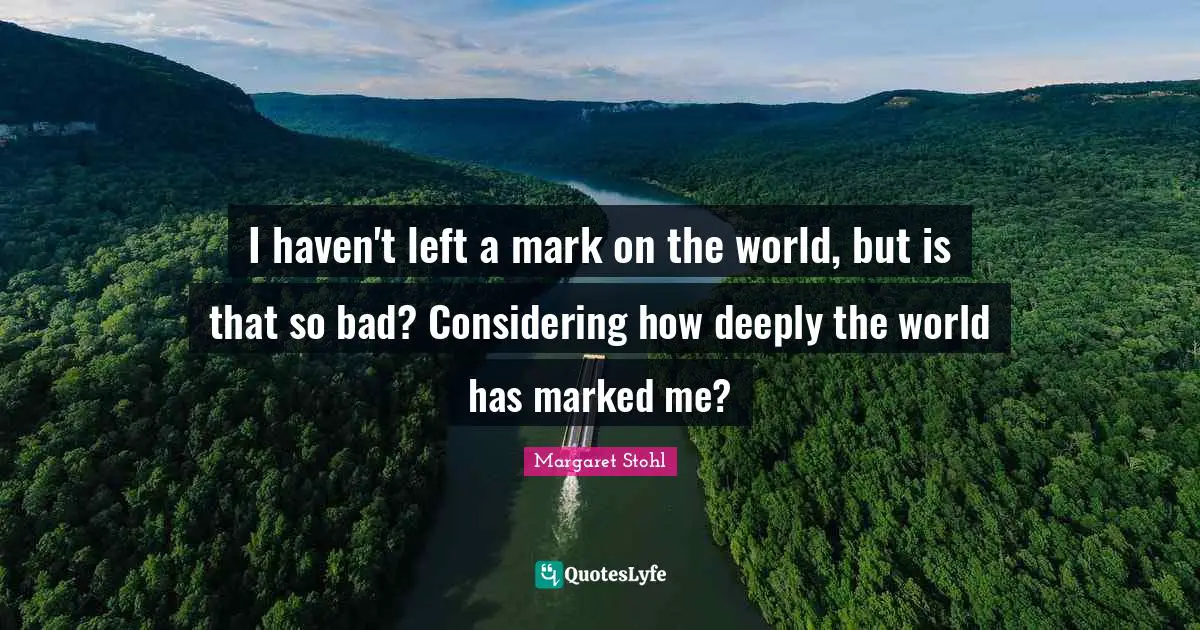 I haven't left a mark on the world, but is that so bad? Considering how deeply the world has marked me?