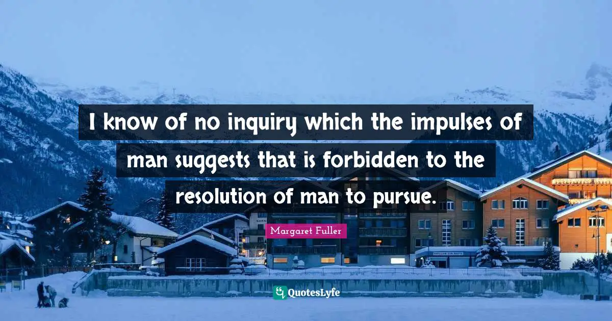 I know of no inquiry which the impulses of man suggests that is forbidden to the resolution of man to pursue.