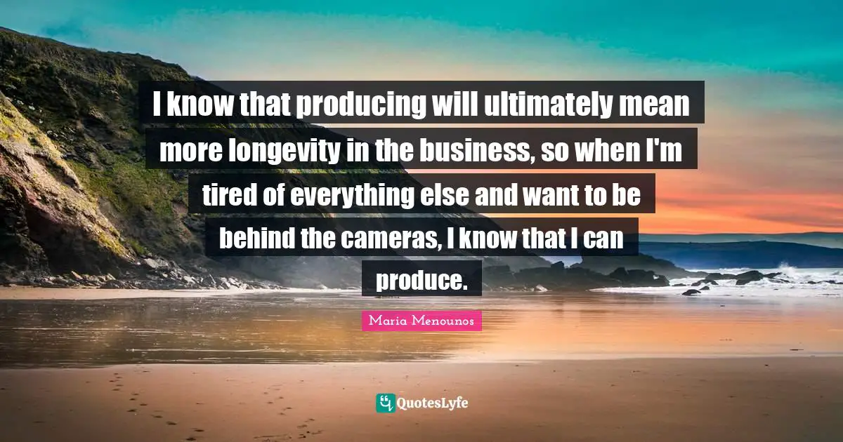 I know that producing will ultimately mean more longevity in the business, so when I'm tired of everything else and want to be behind the cameras, I know that I can produce.