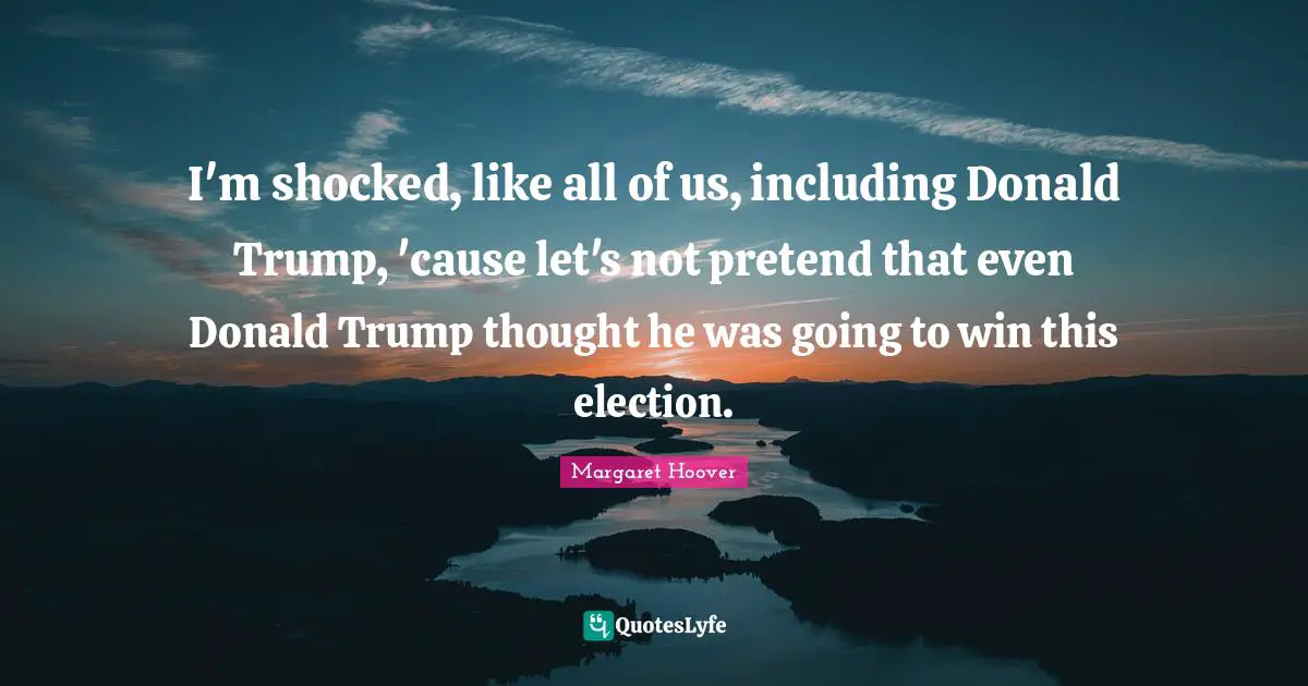 I'm shocked, like all of us, including Donald Trump, 'cause let's not pretend that even Donald Trump thought he was going to win this election.